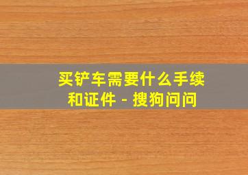 买铲车需要什么手续和证件 - 搜狗问问